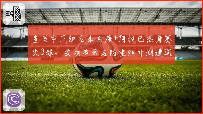 皇马中卫组合米利唐+阿拉巴热身赛失3球,安切洛蒂后防重组计划遭遇滑铁卢?