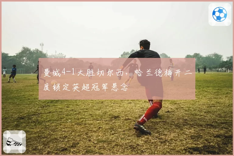 曼城4-1大胜切尔西，哈兰德梅开二度锁定英超冠军悬念
