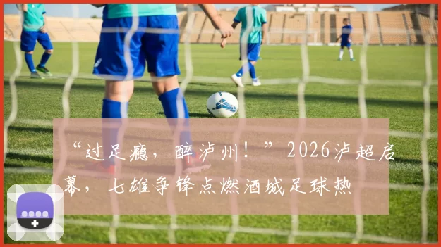“过足瘾，醉泸州！”2026泸超启幕，七雄争锋点燃酒城足球热