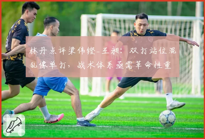 林丹点评梁伟铿_王昶：双打站位混乱像单打，战术体系亟需革命性重塑