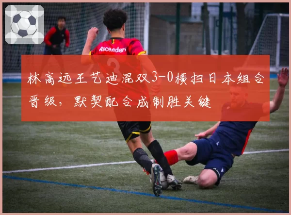 林高远王艺迪混双3-0横扫日本组合晋级,默契配合成制胜关键