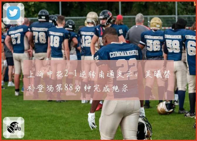 上海申花2-1逆转南通支云，吴曦替补登场第88分钟完成绝杀