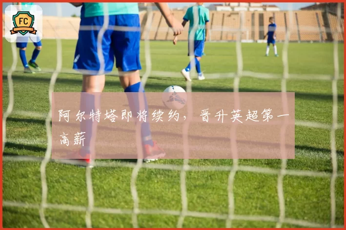 阿尔特塔即将续约,晋升英超第一高薪