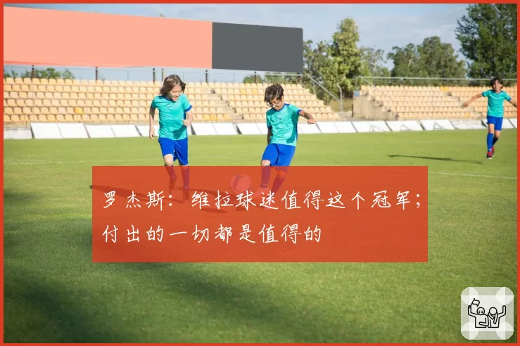 罗杰斯:维拉球迷值得这个冠军;付出的一切都是值得的
