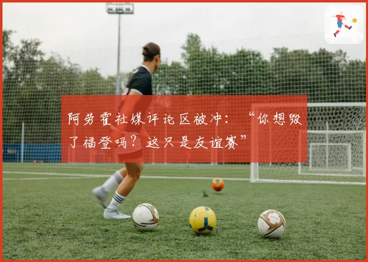 阿劳霍社媒评论区被冲:“你想毁了福登吗?这只是友谊赛”
