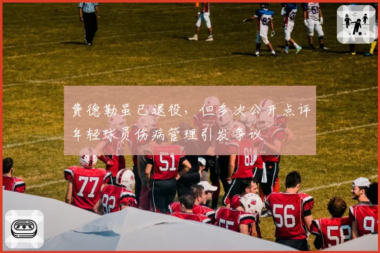 费德勒虽已退役，但多次公开点评年轻球员伤病管理引发争议