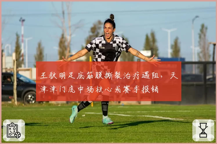 王秋明足底筋膜撕裂治疗遇阻，天津津门虎中场核心或赛季报销