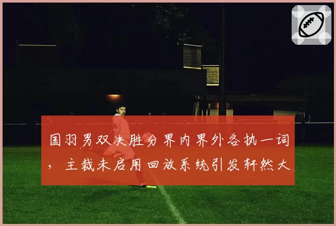 国羽男双决胜分界内界外各执一词，主裁未启用回放系统引发轩然大波