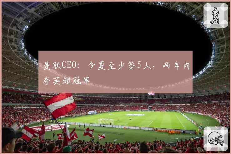 曼联CEO:今夏至少签5人,两年内夺英超冠军