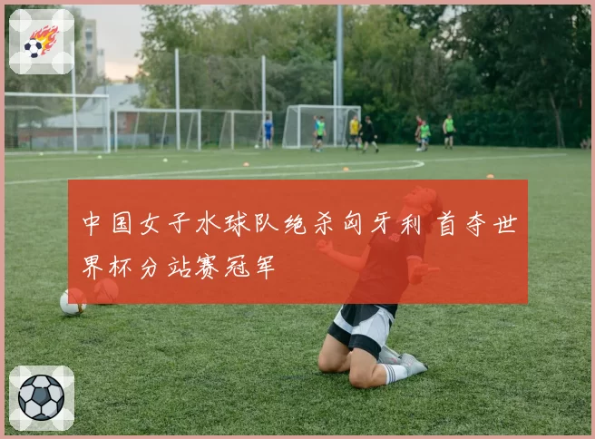 中国女子水球队绝杀匈牙利 首夺世界杯分站赛冠军