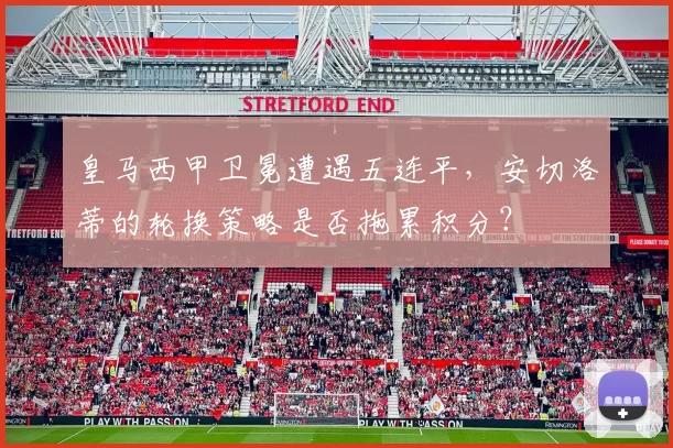 皇马西甲卫冕遭遇五连平，安切洛蒂的轮换策略是否拖累积分？