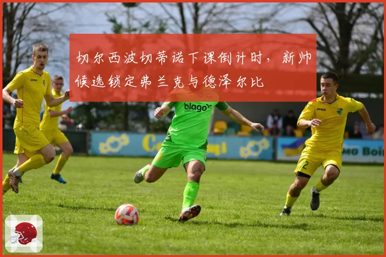切尔西波切蒂诺下课倒计时，新帅候选锁定弗兰克与德泽尔比