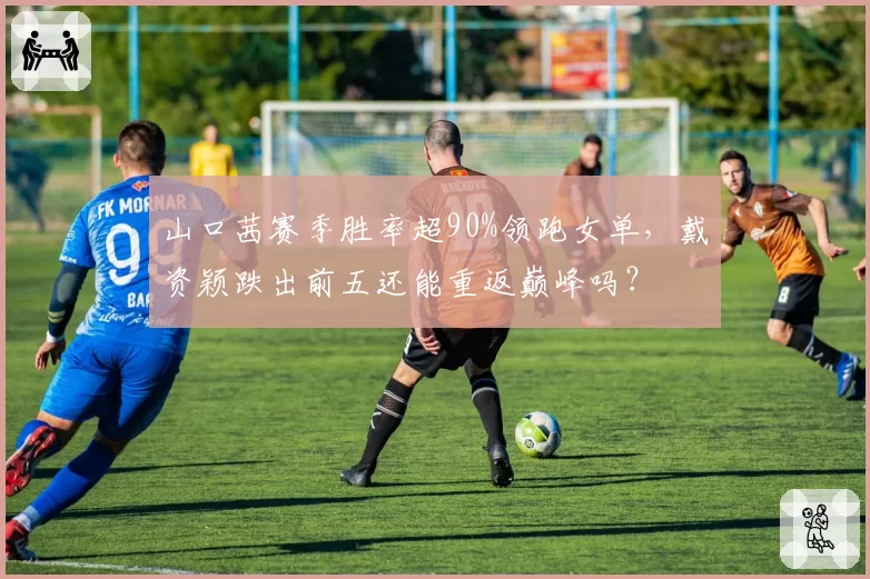 山口茜赛季胜率超90%领跑女单,戴资颖跌出前五还能重返巅峰吗?