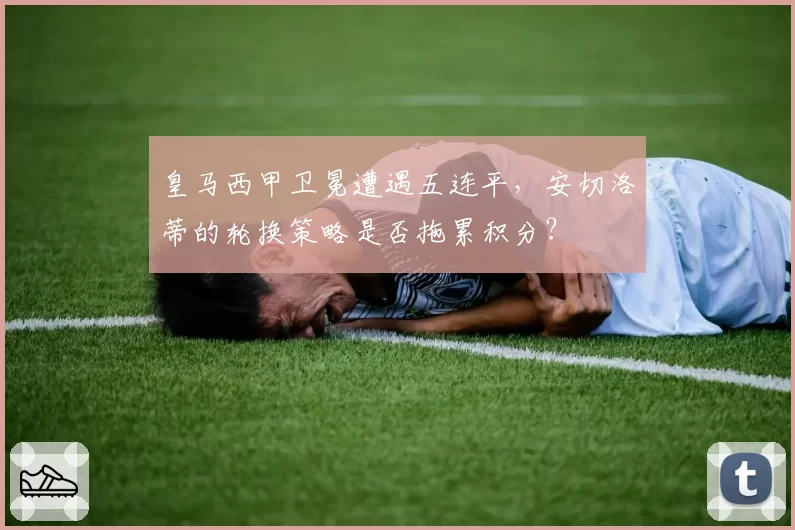 皇马西甲卫冕遭遇五连平，安切洛蒂的轮换策略是否拖累积分？