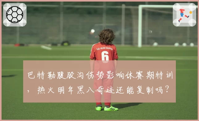 巴特勒腹股沟伤势影响休赛期特训，热火明年黑八奇迹还能复制吗？