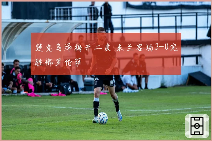 楚克乌泽梅开二度 米兰客场3-0完胜佛罗伦萨