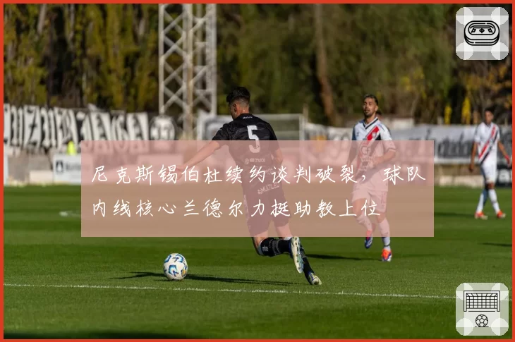 尼克斯锡伯杜续约谈判破裂，球队内线核心兰德尔力挺助教上位