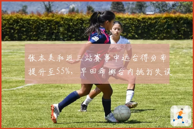 张本美和近三站赛事中远台得分率提升至55%，早田希娜台内挑打失误率上升