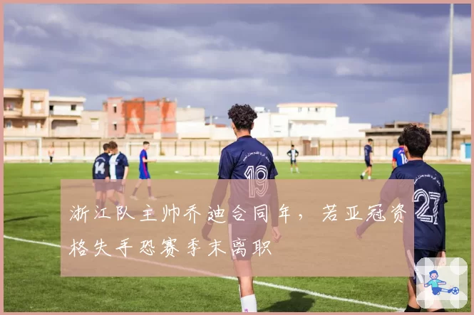 浙江队主帅乔迪合同年,若亚冠资格失手恐赛季末离职