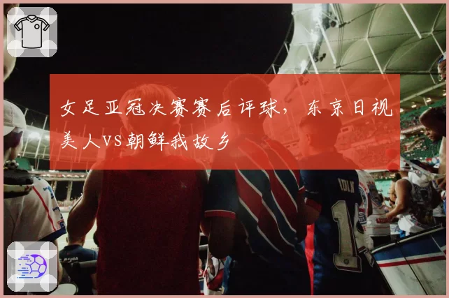 女足亚冠决赛赛后评球,东京日视美人vs朝鲜我故乡