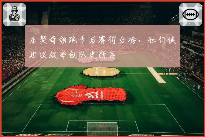 东契奇领跑季后赛得分榜，独行侠进攻效率创队史新高