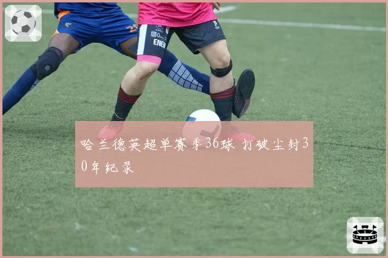 哈兰德英超单赛季36球 打破尘封30年纪录