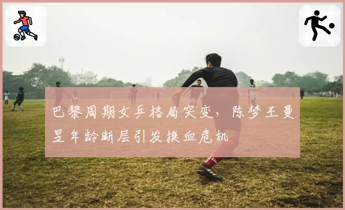 巴黎周期女乒格局突变,陈梦王曼昱年龄断层引发换血危机