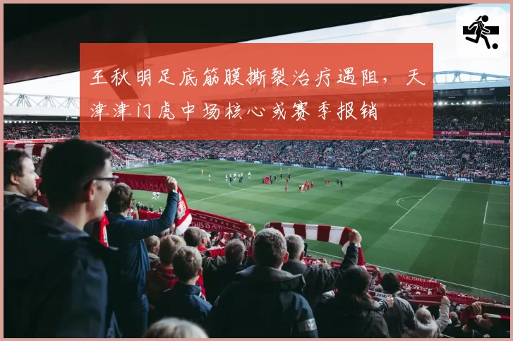 王秋明足底筋膜撕裂治疗遇阻，天津津门虎中场核心或赛季报销