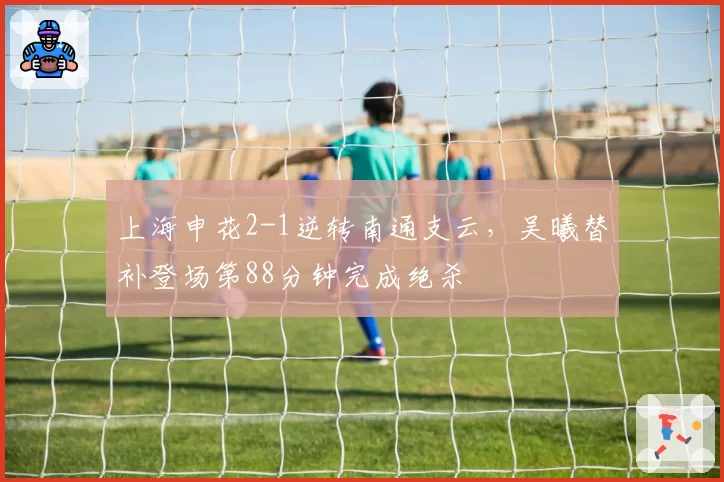 上海申花2-1逆转南通支云，吴曦替补登场第88分钟完成绝杀