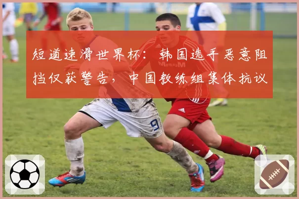 短道速滑世界杯:韩国选手恶意阻挡仅获警告,中国教练组集体抗议判罚尺度