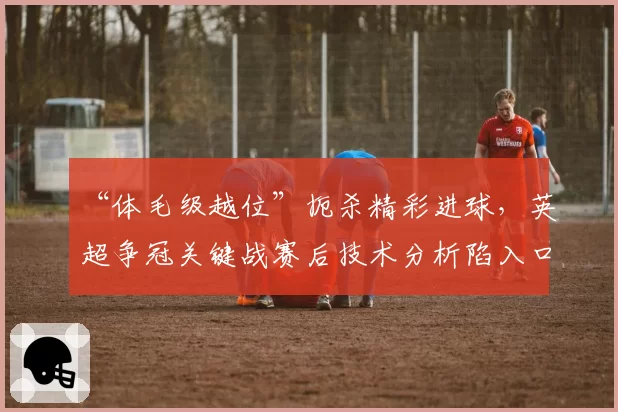 “体毛级越位”扼杀精彩进球，英超争冠关键战赛后技术分析陷入口水仗