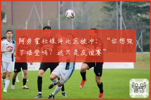 阿劳霍社媒评论区被冲：“你想毁了福登吗？这只是友谊赛”