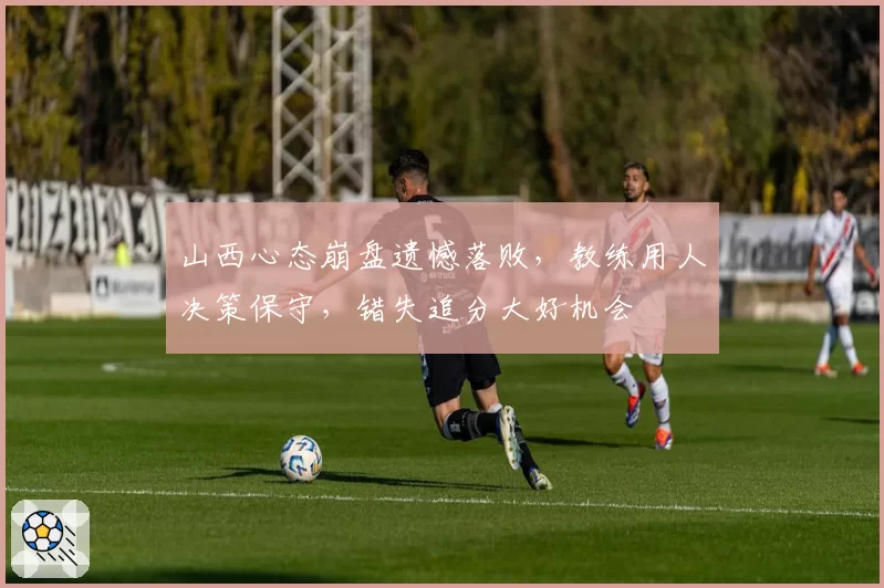 山西心态崩盘遗憾落败,教练用人决策保守,错失追分大好机会