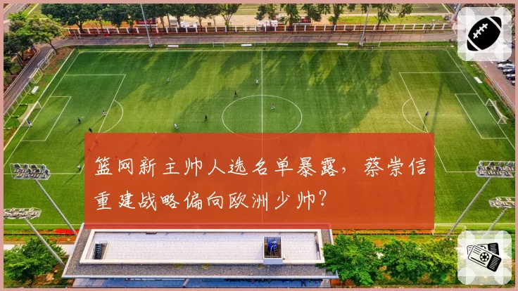篮网新主帅人选名单暴露，蔡崇信重建战略偏向欧洲少帅？