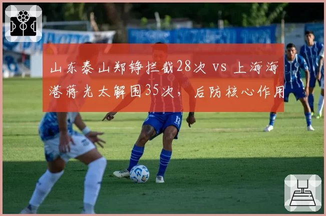 山东泰山郑铮拦截28次 vs 上海海港蒋光太解围35次，后防核心作用对比