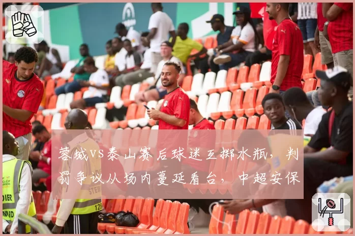 蓉城vs泰山赛后球迷互掷水瓶，判罚争议从场内蔓延看台，中超安保措施亟待升级