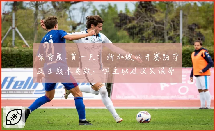 陈清晨_贾一凡：新加坡公开赛防守反击战术奏效，但主动进攻失误率高达28%
