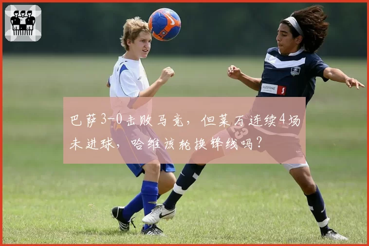 巴萨3-0击败马竞，但莱万连续4场未进球，哈维该轮换锋线吗？