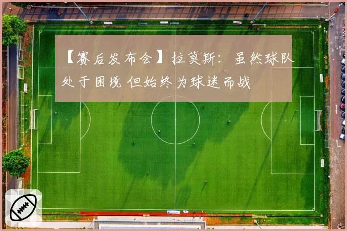 【赛后发布会】拉莫斯：虽然球队处于困境 但始终为球迷而战