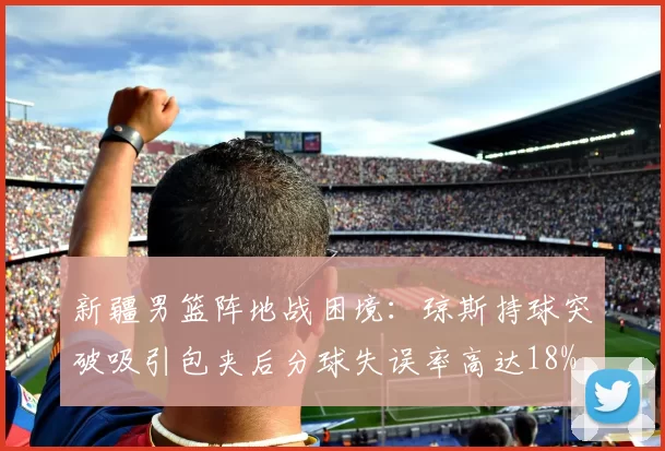 新疆男篮阵地战困境:琼斯持球突破吸引包夹后分球失误率高达18%