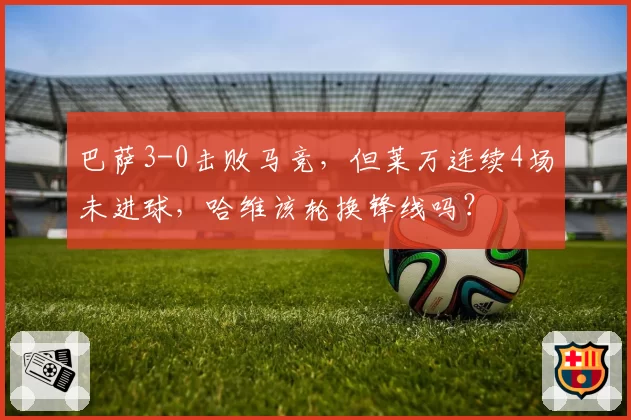 巴萨3-0击败马竞，但莱万连续4场未进球，哈维该轮换锋线吗？
