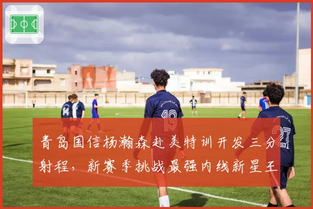 青岛国信杨瀚森赴美特训开发三分射程，新赛季挑战最强内线新星王座