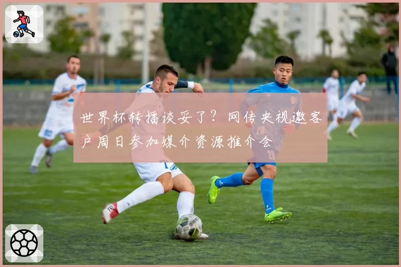 世界杯转播谈妥了？网传央视邀客户周日参加媒介资源推介会