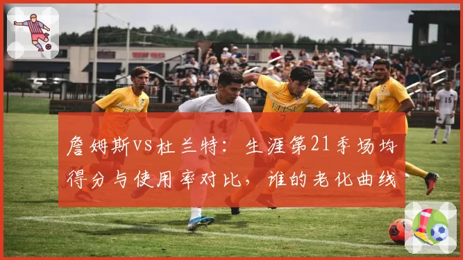 詹姆斯vs杜兰特:生涯第21季场均得分与使用率对比,谁的老化曲线更平缓