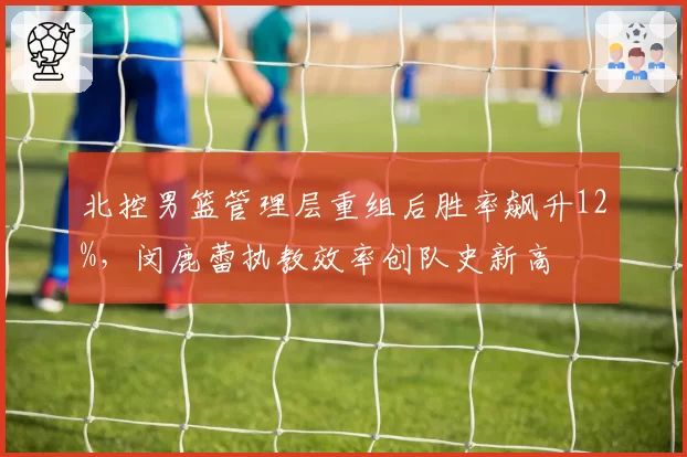 北控男篮管理层重组后胜率飙升12%,闵鹿蕾执教效率创队史新高