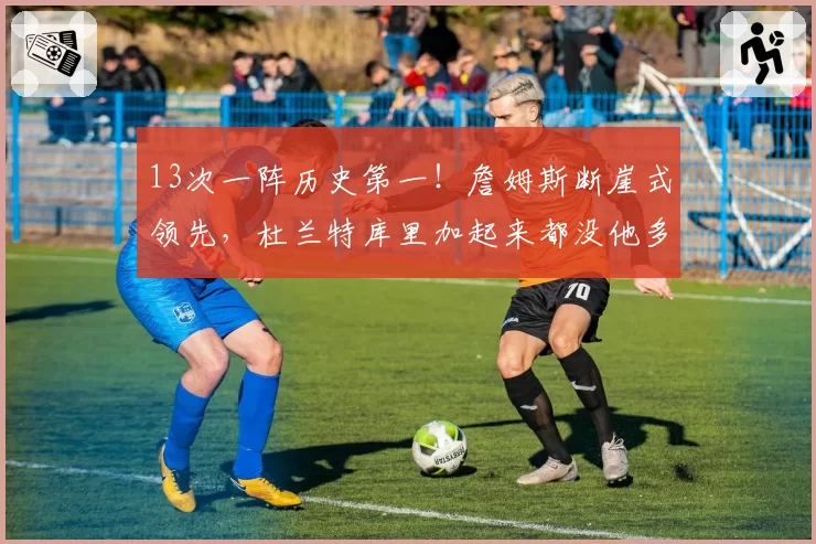 13次一阵历史第一！詹姆斯断崖式领先，杜兰特库里加起来都没他多