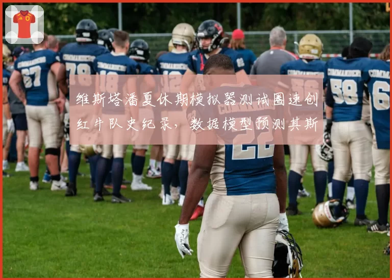 维斯塔潘夏休期模拟器测试圈速创红牛队史纪录,数据模型预测其斯帕站可延续连胜势头