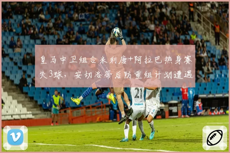 皇马中卫组合米利唐+阿拉巴热身赛失3球,安切洛蒂后防重组计划遭遇滑铁卢?