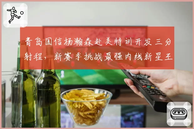 青岛国信杨瀚森赴美特训开发三分射程，新赛季挑战最强内线新星王座