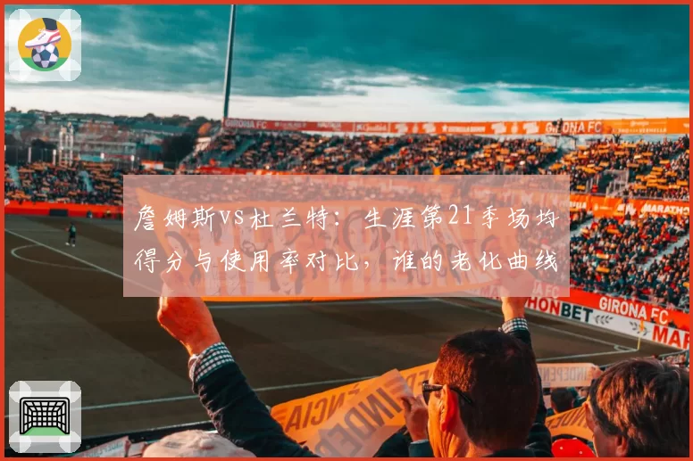 詹姆斯vs杜兰特:生涯第21季场均得分与使用率对比,谁的老化曲线更平缓